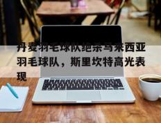乐鱼app-关于丹麦羽毛球队绝杀马来西亚羽毛球队，斯里坎特高光表现的信息